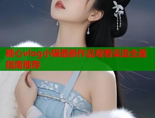 糖心vlog小猫最新作品观看渠道全面指南推荐  第1张