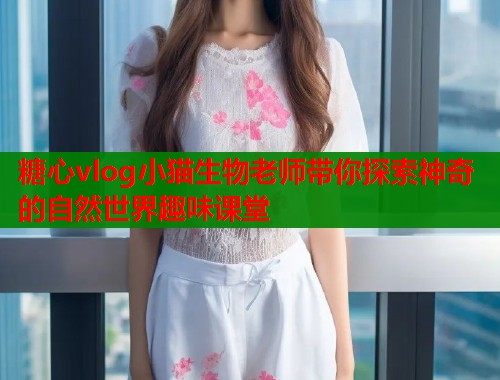 糖心vlog小猫生物老师带你探索神奇的自然世界趣味课堂  第2张