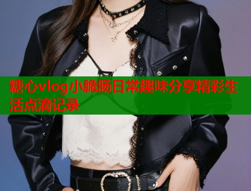 糖心vlog小脆肠日常趣味分享精彩生活点滴记录  第1张