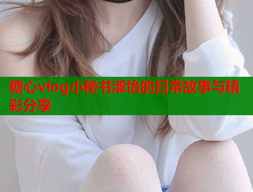 糖心vlog小秘书淑怡的日常故事与精彩分享  第1张
