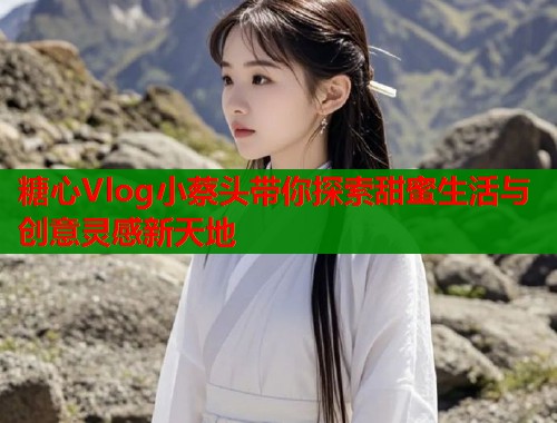 糖心Vlog小蔡头带你探索甜蜜生活与创意灵感新天地  第1张