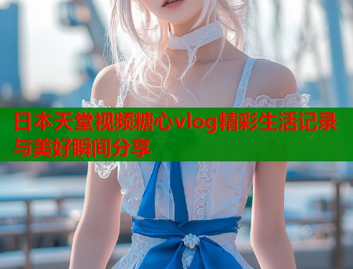 日本天堂视频糖心vlog精彩生活记录与美好瞬间分享  第1张