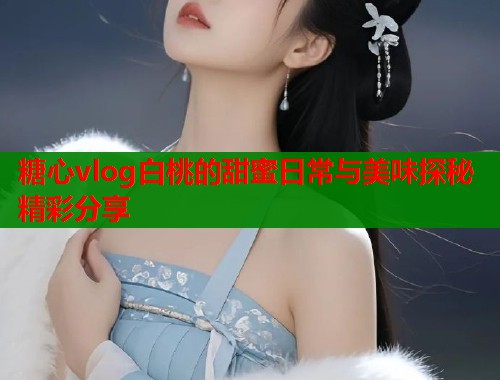 糖心vlog白桃的甜蜜日常与美味探秘精彩分享  第1张