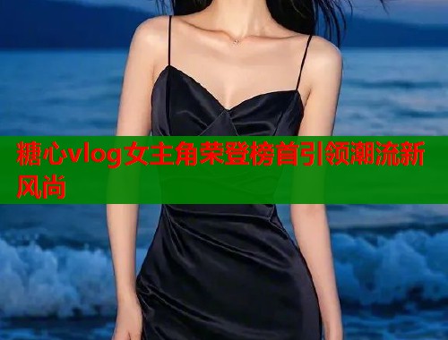 糖心vlog女主角荣登榜首引领潮流新风尚  第1张