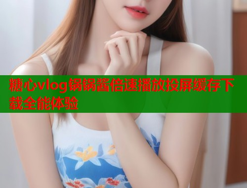 糖心vlog锅锅酱倍速播放投屏缓存下载全能体验  第1张